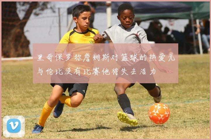 里奇保罗称詹姆斯对篮球的热爱无与伦比没有比赛他将失去活力