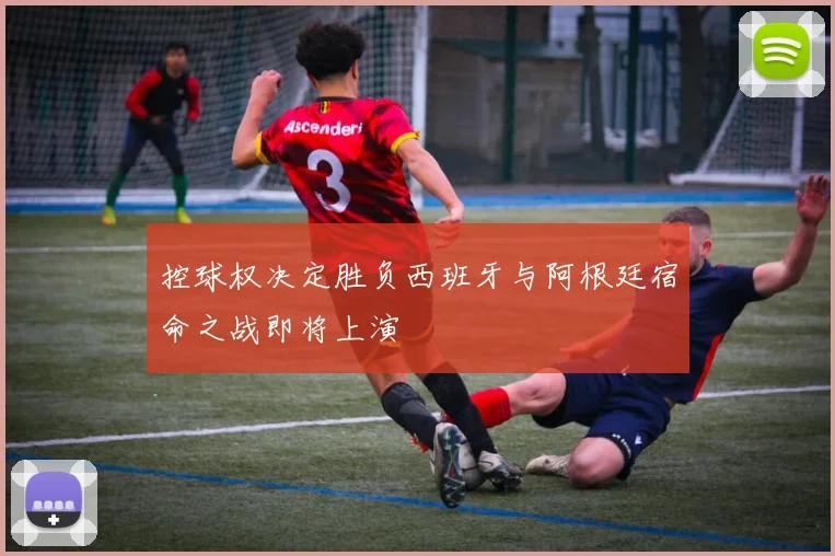 控球权决定胜负西班牙与阿根廷宿命之战即将上演