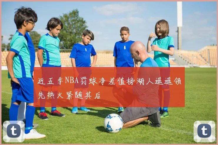 近五季NBA罚球净差值榜湖人遥遥领先热火紧随其后