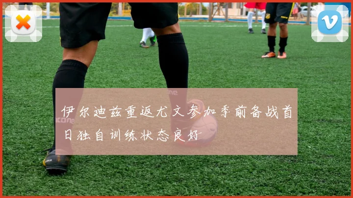 伊尔迪兹重返尤文参加季前备战首日独自训练状态良好
